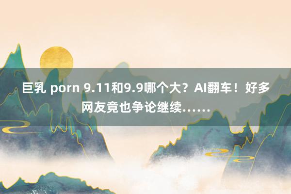 巨乳 porn 9.11和9.9哪个大？AI翻车！好多网友竟也争论继续……