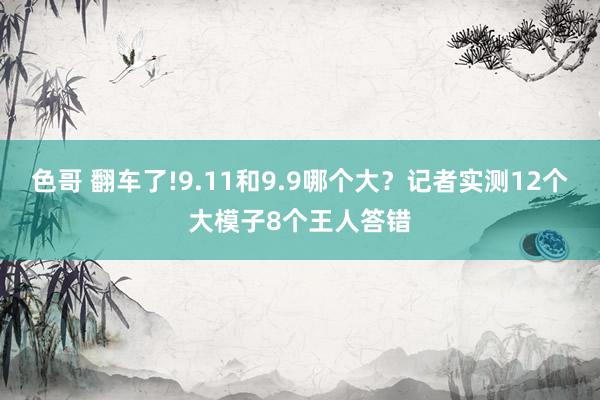 色哥 翻车了!9.11和9.9哪个大？记者实测12个大模子8个王人答错