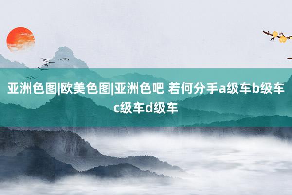 亚洲色图|欧美色图|亚洲色吧 若何分手a级车b级车c级车d级车