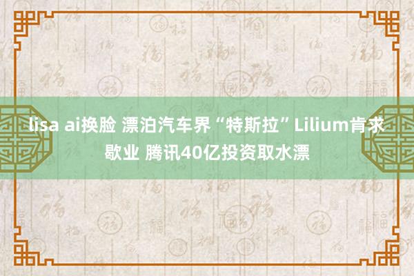 lisa ai换脸 漂泊汽车界“特斯拉”Lilium肯求歇业 腾讯40亿投资取水漂