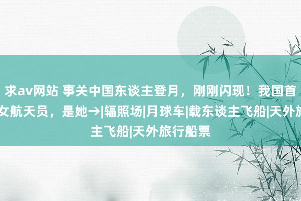 求av网站 事关中国东谈主登月，刚刚闪现！我国首位90后女航天员，是她→|辐照场|月球车|载东谈主飞船|天外旅行船票