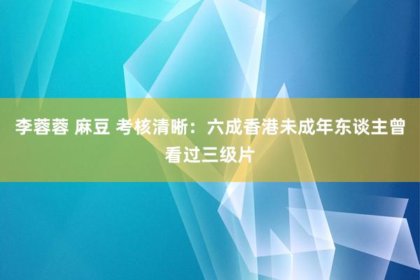 李蓉蓉 麻豆 考核清晰：六成香港未成年东谈主曾看过三级片