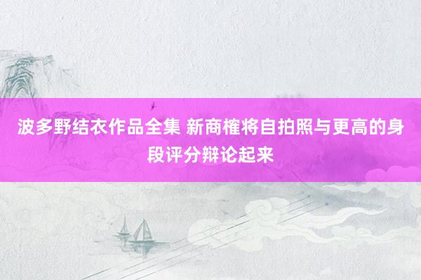 波多野结衣作品全集 新商榷将自拍照与更高的身段评分辩论起来