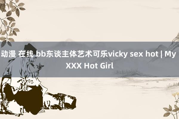 动漫 在线 bb东谈主体艺术可乐vicky sex hot | My XXX Hot Girl