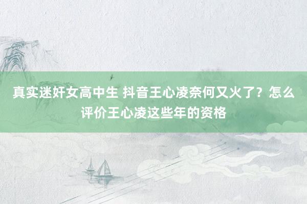 真实迷奸女高中生 抖音王心凌奈何又火了？怎么评价王心凌这些年的资格