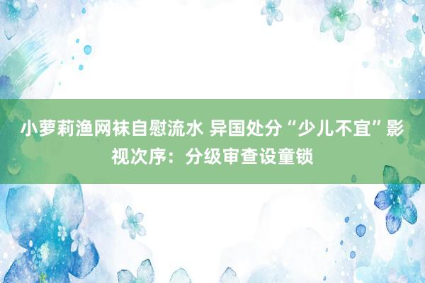 小萝莉渔网袜自慰流水 异国处分“少儿不宜”影视次序：分级审查设童锁