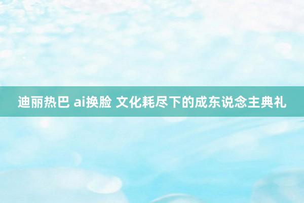 迪丽热巴 ai换脸 文化耗尽下的成东说念主典礼