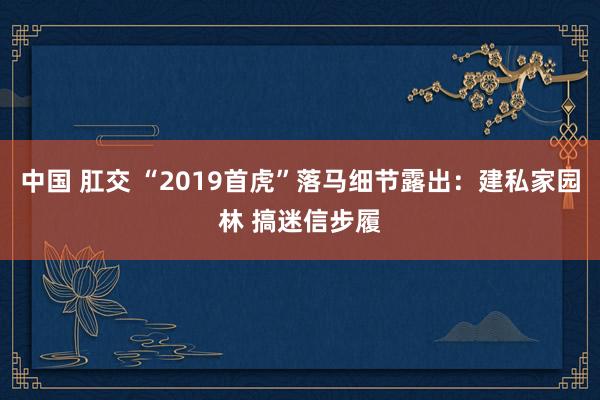 中国 肛交 “2019首虎”落马细节露出：建私家园林 搞迷信步履